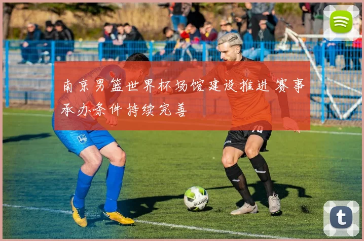 南京男篮世界杯场馆建设推进 赛事承办条件持续完善