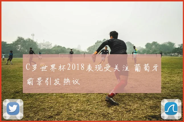 C罗世界杯2018表现受关注 葡萄牙前景引发热议