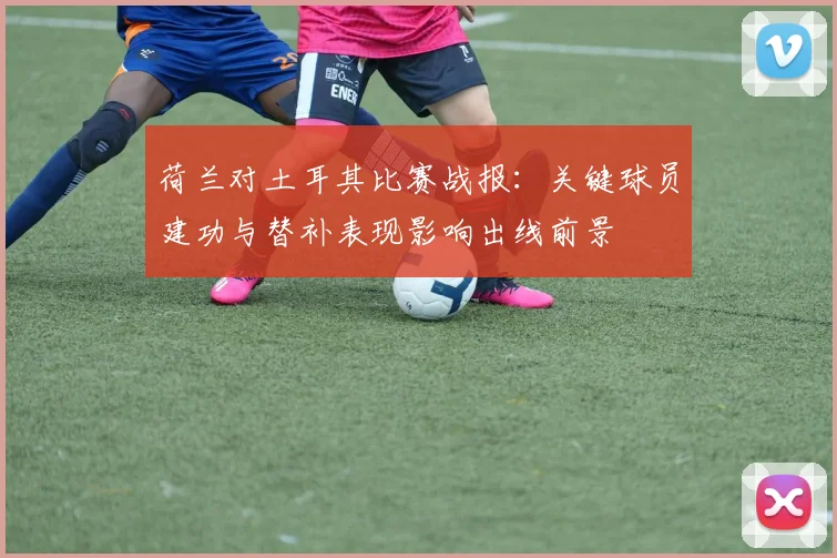 荷兰对土耳其比赛战报：关键球员建功与替补表现影响出线前景