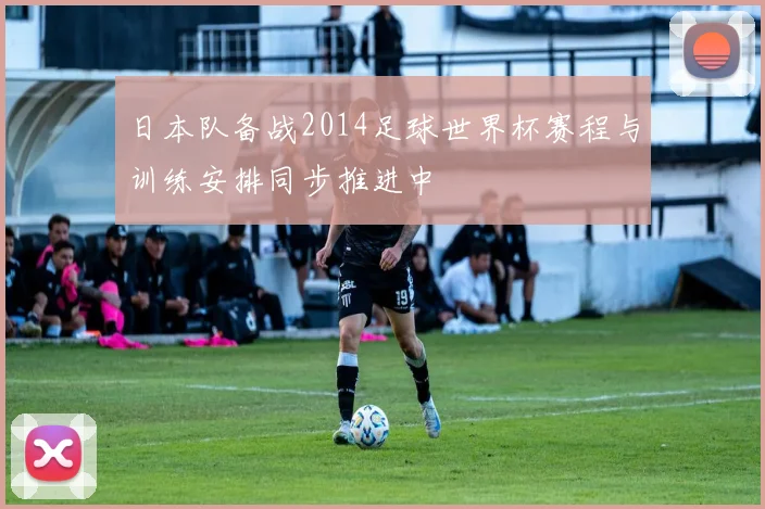 日本队备战2014足球世界杯赛程与训练安排同步推进中