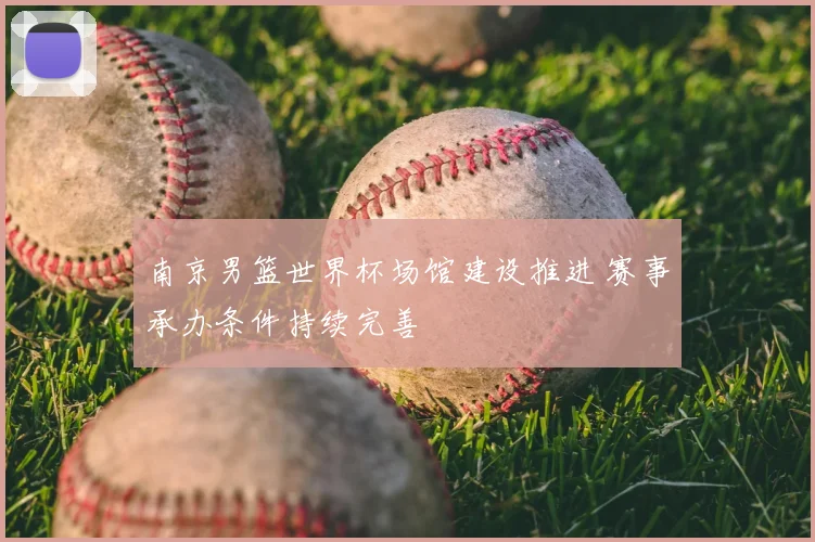 南京男篮世界杯场馆建设推进 赛事承办条件持续完善