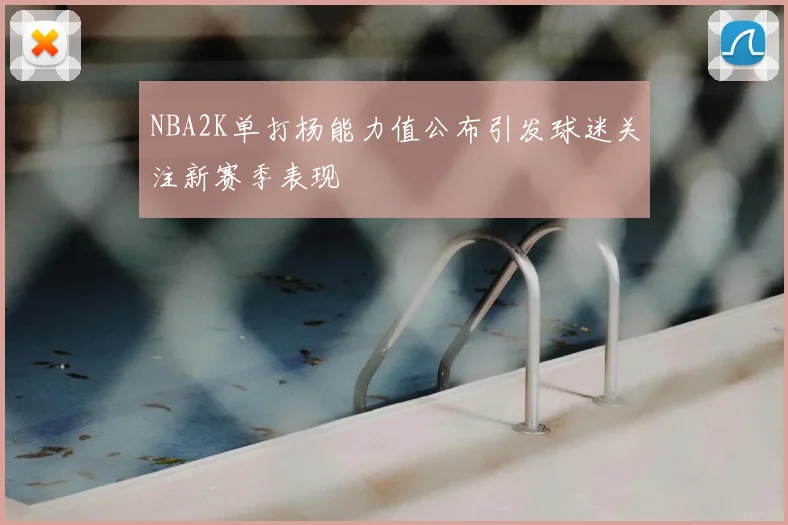 NBA2K单打杨能力值公布引发球迷关注新赛季表现