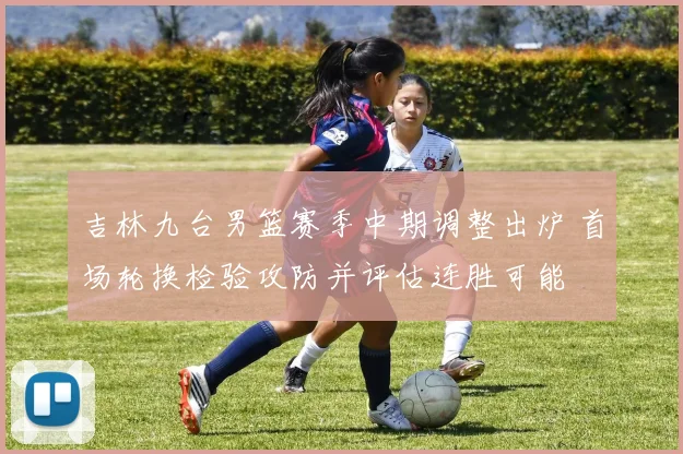 吉林九台男篮赛季中期调整出炉 首场轮换检验攻防并评估连胜可能